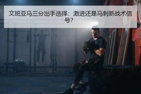 文班亚马三分出手选择：激进还是马刺新战术信号？